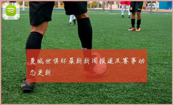曼城世俱杯最新新闻报道及赛事动态更新