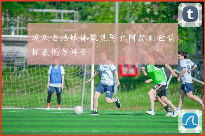 埃及当地媒体聚焦阿尔阿赫利世俱杯表现与评价