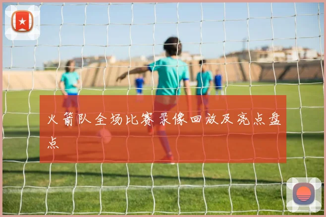 火箭队全场比赛录像回放及亮点盘点