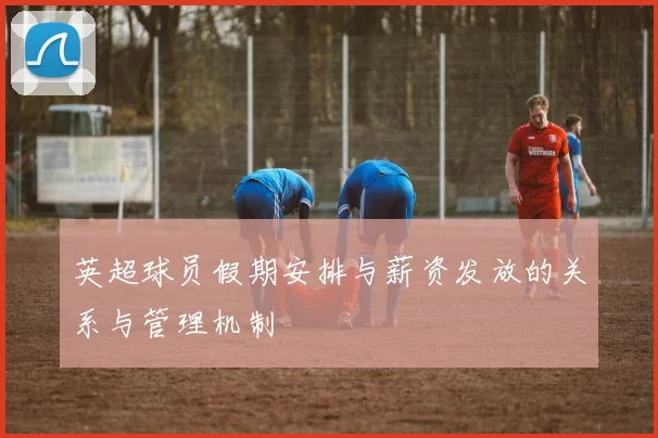 英超球员假期安排与薪资发放的关系与管理机制