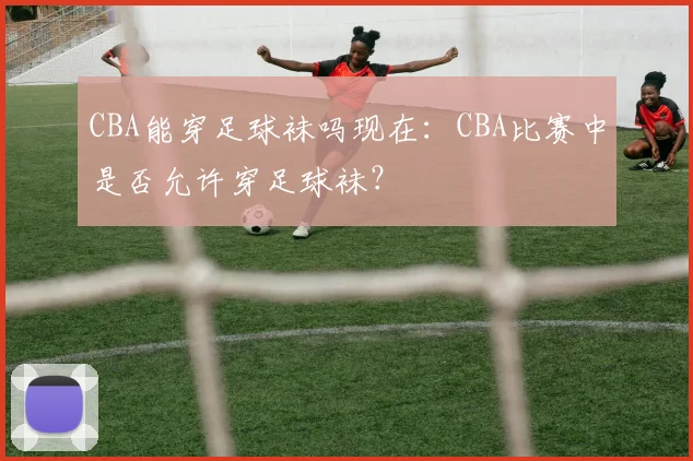 CBA能穿足球袜吗现在:CBA比赛中是否允许穿足球袜?