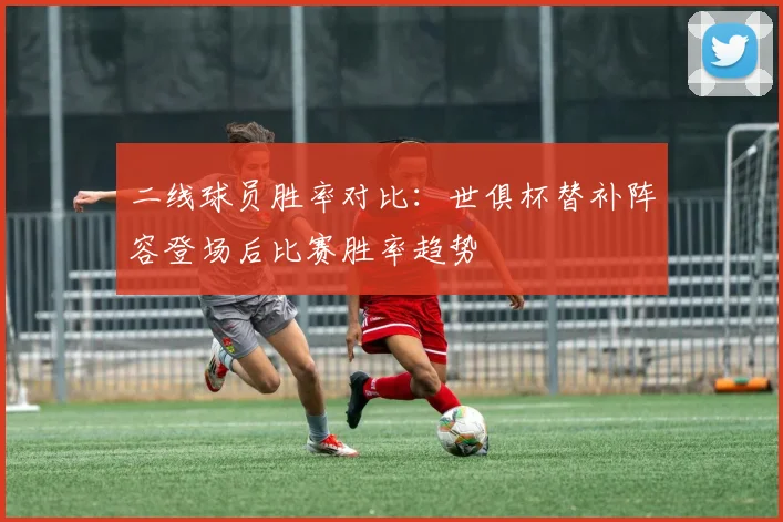 二线球员胜率对比:世俱杯替补阵容登场后比赛胜率趋势