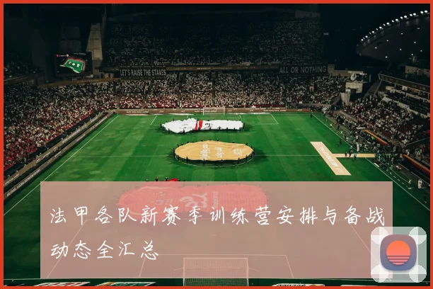 法甲各队新赛季训练营安排与备战动态全汇总