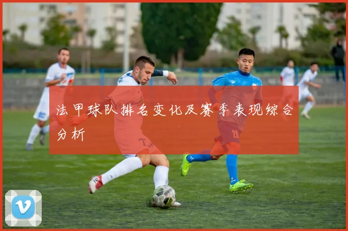 法甲球队排名变化及赛季表现综合分析