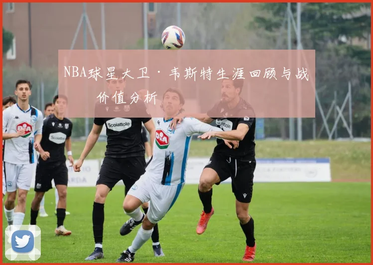 NBA球星大卫·韦斯特生涯回顾与战术价值分析