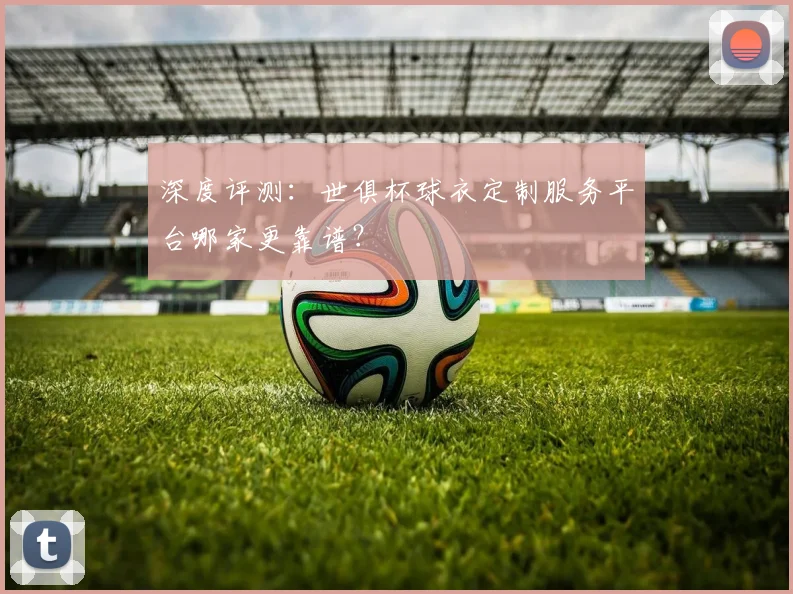 深度评测：世俱杯球衣定制服务平台哪家更靠谱？