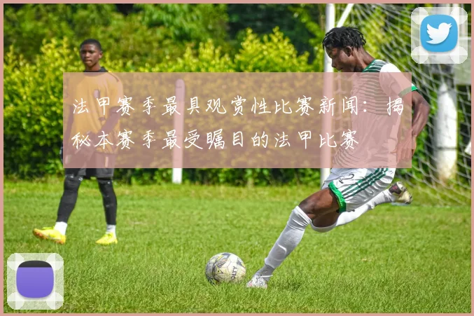 法甲赛季最具观赏性比赛新闻：揭秘本赛季最受瞩目的法甲比赛