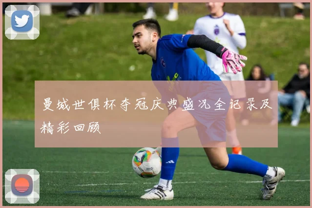 曼城世俱杯夺冠庆典盛况全记录及精彩回顾