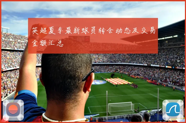 英超夏季最新球员转会动态及交易金额汇总